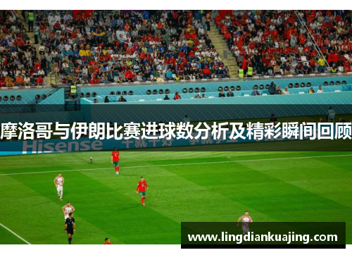 摩洛哥与伊朗比赛进球数分析及精彩瞬间回顾