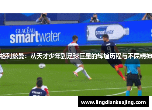 格列兹曼：从天才少年到足球巨星的辉煌历程与不屈精神